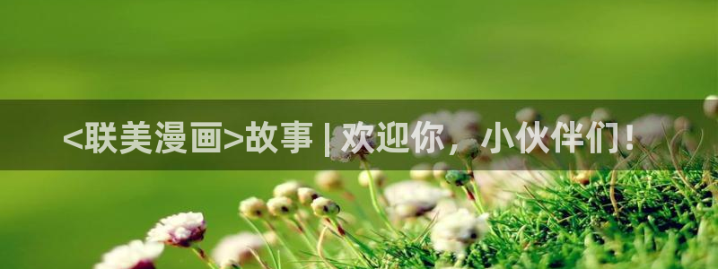漫蛙漫画免费在线看：<联美漫画>故事 | 欢迎你，小伙伴们！